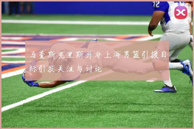 马奎斯克里斯并非上海男篮引援目标引发关注与讨论