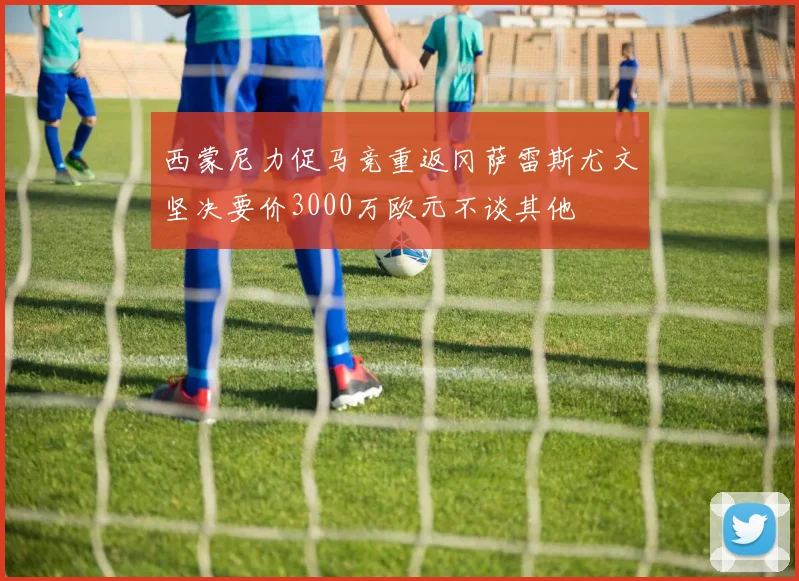 西蒙尼力促马竞重返冈萨雷斯尤文坚决要价3000万欧元不谈其他