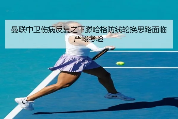曼联中卫伤病反复之下滕哈格防线轮换思路面临严峻考验