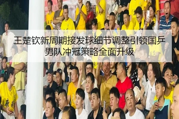 王楚钦新周期接发球细节调整引领国乒男队冲冠策略全面升级